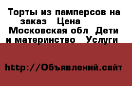 Торты из памперсов на заказ › Цена ­ 500 - Московская обл. Дети и материнство » Услуги   